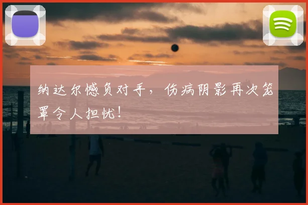 纳达尔憾负对手，伤病阴影再次笼罩令人担忧！