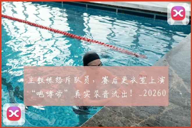 主教练怒斥队员，赛后更衣室上演“咆哮帝”真实录音流出！_20260531151622