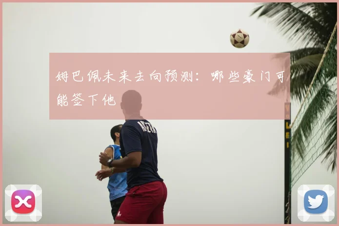 姆巴佩未来去向预测:哪些豪门可能签下他