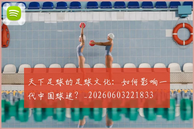 天下足球的足球文化：如何影响一代中国球迷？_20260603221833