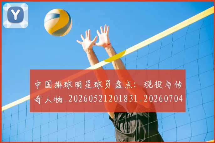 中国排球明星球员盘点：现役与传奇人物_20260521201831_20260704163716