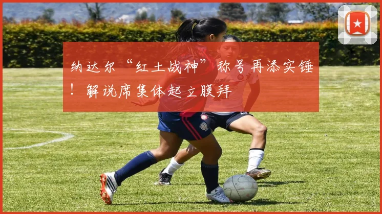 纳达尔“红土战神”称号再添实锤！解说席集体起立膜拜