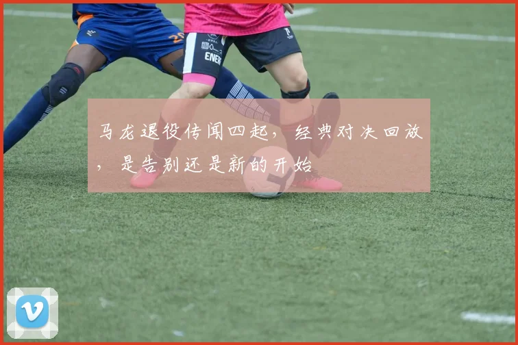 马龙退役传闻四起，经典对决回放，是告别还是新的开始