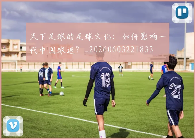 天下足球的足球文化：如何影响一代中国球迷？_20260603221833