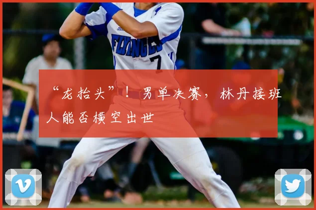 “龙抬头”!男单决赛,林丹接班人能否横空出世