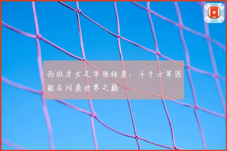 西班牙女足华丽转身，斗牛士军团能否问鼎世界之巅