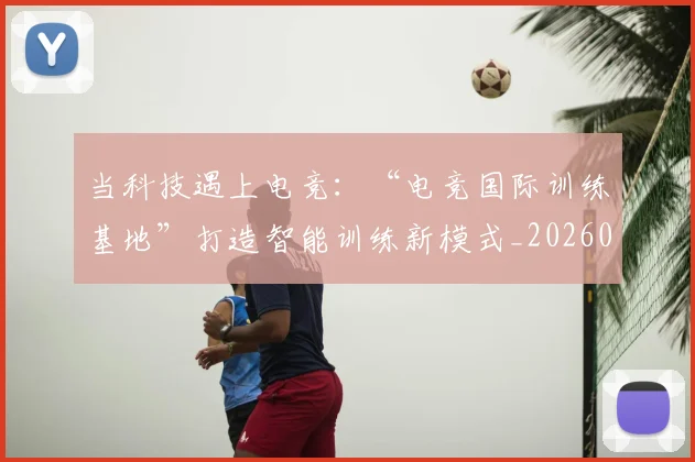 当科技遇上电竞：“电竞国际训练基地”打造智能训练新模式_20260605000742