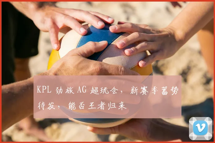 KPL 劲旅 AG 超玩会，新赛季蓄势待发，能否王者归来
