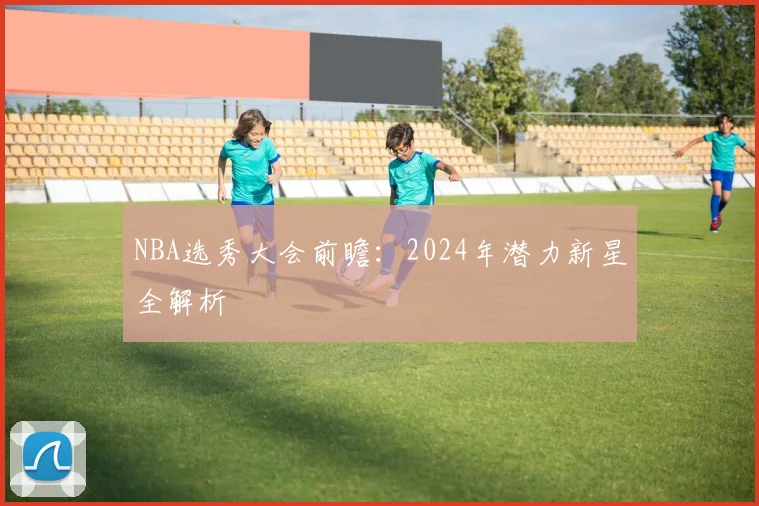 NBA选秀大会前瞻：2024年潜力新星全解析