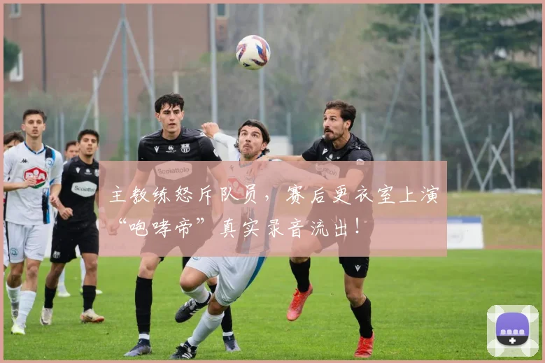 主教练怒斥队员，赛后更衣室上演“咆哮帝”真实录音流出！
