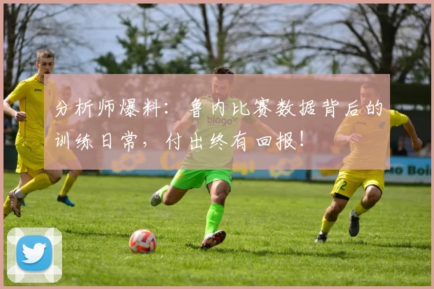 分析师爆料：鲁内比赛数据背后的训练日常，付出终有回报！