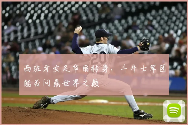 西班牙女足华丽转身,斗牛士军团能否问鼎世界之巅