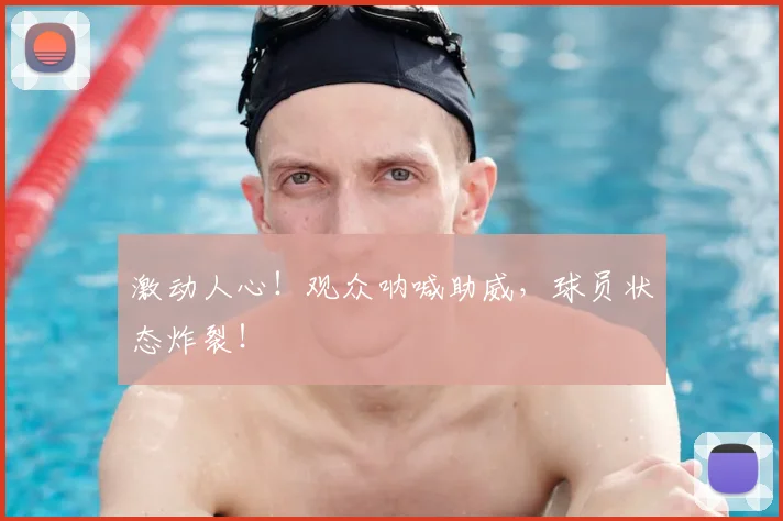 激动人心！观众呐喊助威，球员状态炸裂！